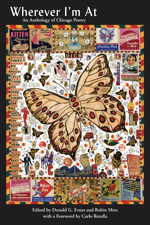 Book cover for Wherever I'm At, featuring a large tan moth with black and red spots on a collage of butterflies, birds, flowers, signs and figures with small words and images. Book information: Wherever I'm At: An Anthology of Chicago Poetry edited by Donald G. Evans and Robin Metz with a foreword by Carlo Rotella