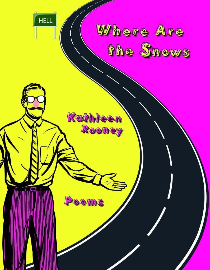 Book cover for Kathleen Rooney's Where Are the Snows. A black road snakes in an s curve through the cover, vertically. To the left is the majority of the cover, bright yellow, with a man wearing Groucho glasses with a fake nose and mustache. He has no face under this. He wears a tie and button down. He is entirely black outlines, white lenses, a peach nose, and otherwise bright yellow, save his 'bright pink pinstripe pants. Above him is a green highway sign reading "HELL." To the right of the road, the background is bright pink and the title in yellow offset from black outlines, "Where Are the Snows." Under this,, but to the left, in pink, the cover reads "Kathleen Rooney" and then "Poems" 
