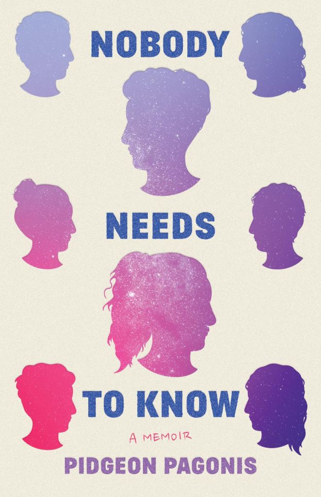 Cover for Nobody Needs to Know. Ecru background, a bluish cream color. The title is spread out in three lines down the center of the cover. First "NOBODY" in blue capital letters, then a silhouetted profile with short hair below it, looking left. Then "NEEDS" followed by a silhouetted profile looking right, with long hair in a ponytail. Then "TO KNOW" and  finally, in pink handwriting "A MEMOIR" before "PIDGEON PAGONIS" in purple. On the sides, bookending each line of text are two smaller profiles looking in to the words. First one short haired on the left and one long haired on the right, then one with a bun on the left and one with shorter hair, scruffier on top, then finally one with an undercut and a shaggy top, and one with a mullet at the bottom right. These silhouettes are colored with a picture of the night sky with stars. The bottom leftmost is bright pink, and the colors shift to purple moving up the page and to the right. The bottom right is dark blue/purple and the top is light blue/lilac. Of the bigger silhouettes in the middle, the top one with a short haircut has stars filling its chin and neck and the bottom one with the ponytail has stars filling its hair. 
